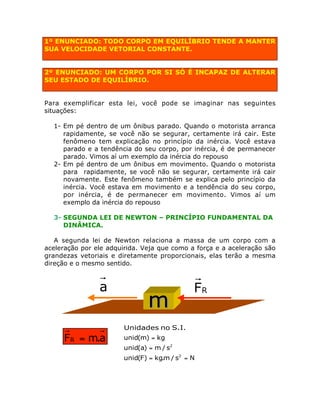 1º ENUNCIADO: TODO CORPO EM EQUILÍBRIO TENDE A MANTER
SUA VELOCIDADE VETORIAL CONSTANTE.

2º ENUNCIADO: UM CORPO POR SI SÓ É INCAPAZ DE ALTERAR
SEU ESTADO DE EQUILÍBRIO.
Para exemplificar esta lei, você pode se imaginar nas seguintes
situações:
1- Em pé dentro de um ônibus parado. Quando o motorista arranca
rapidamente, se você não se segurar, certamente irá cair. Este
fenômeno tem explicação no princípio da inércia. Você estava
parado e a tendência do seu corpo, por inércia, é de permanecer
parado. Vimos aí um exemplo da inércia do repouso
2- Em pé dentro de um ônibus em movimento. Quando o motorista
para rapidamente, se você não se segurar, certamente irá cair
novamente. Este fenômeno também se explica pelo princípio da
inércia. Você estava em movimento e a tendência do seu corpo,
por inércia, é de permanecer em movimento. Vimos aí um
exemplo da inércia do repouso
3- SEGUNDA LEI DE NEWTON – PRINCÍPIO FUNDAMENTAL DA
DINÂMICA.
A segunda lei de Newton relaciona a massa de um corpo com a
aceleração por ele adquirida. Veja que como a força e a aceleração são
grandezas vetoriais e diretamente proporcionais, elas terão a mesma
direção e o mesmo sentido.

a

FR = m.a

m

FR

Unidades no S.I.
unid(m) = kg
unid(a) = m / s2
unid(F) = kg.m / s2 = N

 
