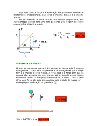 Veja que como a força e a aceleração são grandezas vetoriais e
diretamente proporcionais, elas terão a mesma direção e o mesmo
sentido.
Em se tratando de uma relação diretamente proporcional, sua
representação gráfica será uma reta passando pela origem dos eixos
como mostra a figura a seguir.

N

tgq =

F1 m.a1
N
=
ﬁ tgq = m
a1
a1

F1 = m.a1

a1
4- PESO DE UM CORPO
O peso de um corpo, ao contrário do que se pensa, não é quantos
quilogramas o corpo tem. A quantidade de quilogramas que o corpo
tem é a medida de sua massa. A força peso é a força com que os
corpos são atraídos por um grande astro, quando esses corpos
estiverem dentro do campo gravitacional de tal astro. Como o peso
r
( P ) é uma força, ele pode ser calculado pelo produto da massa (m)
r
do corpo pela aceleração da gravidade ( g ).

P

g

P = m.g

solo

1kgf = 1kg.9,8m / s2 ﬁ 1kgf = 9,8N

 