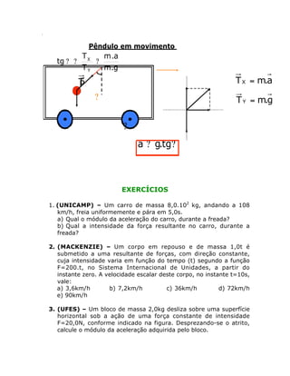.

Pêndulo em movimento

tg ? ?

TX
m .a
?
TY
m.g

T X = m.a

T
P
?

T Y = m.g

?
a ? g.tg?

EXERCÍCIOS

aY
T
P

1. (UNICAMP) – Um carro de massa 8,0.102 kg, andando a 108
km/h, freia uniformemente e pára em 5,0s.
a) Qual o módulo da aceleração do carro, durante a freada?
X
b) Qual a intensidade da força resultante no carro, durante a
freada?

?
T
T

2. (MACKENZIE) – Um corpo em repouso e de massa 1,0t é
submetido a uma resultante de forças, com direção constante,
cuja intensidade varia em função do tempo (t) segundo a função
F=200.t, no Sistema Internacional de Unidades, a partir do
instante zero. A velocidade escalar deste corpo, no instante t=10s,
vale:
a) 3,6km/h
b) 7,2km/h
c) 36km/h
d) 72km/h
e) 90km/h
3. (UFES) – Um bloco de massa 2,0kg desliza sobre uma superfície
horizontal sob a ação de uma força constante de intensidade
F=20,0N, conforme indicado na figura. Desprezando-se o atrito,
calcule o módulo da aceleração adquirida pelo bloco.

 
