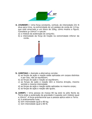 60º

4. (VUNESP) – Uma força constante, vertical, de intensidade 231 N
atua para cima, na extremidade de um pedaço de corda de 1,0 kg,
que está amarrado a um bloco de 20kg, como mostra a figura.
Considere g=10m/s2 e calcule:
a) o módulo da aceleração do conjunto;
b) a intensidade da força de tração na extremidade inferior da
corda.

5. (UNITAU) – Assinale a alternativa correta:
a) as forças de ação e reação estão aplicadas em corpos distintos
e por isso, não se equilibram;
b) as forças de ação e reação se equilibram;
c) as forças de ação e reação têm a mesma direção, mesmo
sentido e mesma intensidade
d) as forças de ação e reação estão aplicadas no mesmo corpo;
e) as forças de ação e reação são iguais.
6. (UNIP) – Uma pessoa de massa 80 kg está no pólo Norte da
Terra onde a aceleração da gravidade é suposta com módulo igual
a 10m/s2. A força gravitacional que a pessoa aplica sobre a Terra:
a) é praticamente nula;
b) tem intensidade igual a 80 kg;
c) tem intensidade igual a 80 N;

 