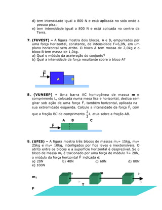 d) tem intensidade igual a 800 N e está aplicada no solo onde a
pessoa pisa;
e) tem intensidade igual a 800 N e está aplicada no centro da
Terra.
7. (FUVEST) – A figura mostra dois blocos, A e B, empurrados por
uma força horizontal, constante, de intensidade F=6,0N, em um
plano horizontal sem atrito. O bloco A tem massa de 2,0kg e o
bloco B tem massa de 1,0kg.
a) Qual o módulo da aceleração do conjunto?
b) Qual a intensidade da força resultante sobre o bloco A?

r
F

A

B

8. (VUNESP) – Uma barra AC homogênea de massa m e
comprimento L, colocada numarmesa lisa e horizontal, desliza sem
girar sob ação de uma força F , também horizontal, aplicada na
r
sua extremidade esquerda. Calcule a intensidade da força F1 com
2
que a fração BC de comprimento L atua sobre a fração AB.
3
A
B
C

r
F

9. (UFES) – A figura mostra três blocos de massas m1= 15kg, m2=
25kg e m3= 10kg, interligados por fios leves e inextensíveis. O
atrito entre os blocos e a superfície horizontal é desprezível. Se o
bloco de massa m3 é tracionado por uma força de módulo T= 20N,
r
o módulo da força horizontal F indicada é:
a) 20N
b) 40N
c) 60N
d) 80N
e) 100N
m1

m3

m
T

F

2

 