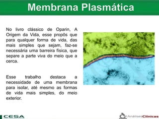 No livro clássico de Oparin, A
Origem da Vida, esse propôs que
para qualquer forma de vida, das
mais simples que sejam, faz-se
necessária uma barreira física, que
separe a parte viva do meio que a
cerca.
Esse trabalho destaca a
necessidade de uma membrana
para isolar, até mesmo as formas
de vida mais simples, do meio
exterior.
 