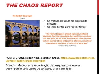 THE CHAOS REPORT
FONTE: CHAOS Report 1995. Standish Group. https://www.projectsmart.co.
uk/white-papers/chaos-report.pdf
Standish Group: uma organização de pesquisa com foco em
desempenho de projetos de software, criada em 1985.
• Os motivos de falhas em projetos de
software.
• Os ingredientes para reduzir falhas.
 