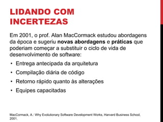 LIDANDO COM
INCERTEZAS
Em 2001, o prof. Alan MacCormack estudou abordagens
da época e sugeriu novas abordagens e práticas que
poderiam começar a substituir o ciclo de vida de
desenvolvimento de software:
• Entrega antecipada da arquitetura
• Compilação diária de código
• Retorno rápido quanto às alterações
• Equipes capacitadas
MacCormack, A.: Why Evolutionary Software Development Works, Harvard Business School,
2001.
 