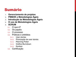 Sumário
1. Gerenciamento de projetos
2. PMBOK e Metodologias Ágeis
3. Introdução às Metodologias Ágeis
4. O uso de Metodologias Ágeis
5. SCRUM
5.1. O que é?
5.2. Os papéis
5.3. O processo
5.4. Práticas e artefatos
5.4.1. User stories
5.4.2. Priorização de user stories
5.4.3. Planning Poker
5.4.4. Gráfico Burndown
5.4.5. Kanban
5.5. Certificação
 