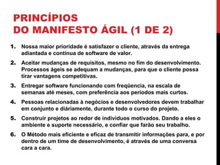 PRINCÍPIOS
DO MANIFESTO ÁGIL (1 DE 2)
1. Nossa maior prioridade é satisfazer o cliente, através da entrega
adiantada e contínua de software de valor.
2. Aceitar mudanças de requisitos, mesmo no fim do desenvolvimento.
Processos ágeis se adequam a mudanças, para que o cliente possa
tirar vantagens competitivas.
3. Entregar software funcionando com freqüencia, na escala de
semanas até meses, com preferência aos períodos mais curtos.
4. Pessoas relacionadas à negócios e desenvolvedores devem trabalhar
em conjunto e diáriamente, durante todo o curso do projeto.
5. Construir projetos ao redor de indivíduos motivados. Dando a eles o
ambiente e suporte necessário, e confiar que farão seu trabalho.
6. O Método mais eficiente e eficaz de transmitir informações para, e por
dentro de um time de desenvolvimento, é através de uma conversa
cara a cara.
 