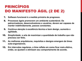 PRINCÍPIOS
DO MANIFESTO ÁGIL (2 DE 2)
7. Software funcional é a medida primária de progresso.
8. Processos ágeis promovem um ambiente sustentável. Os
patrocinadores, desenvolvedores e usuários, devem ser capazes de
manter indefinidamente, passos constantes.
9. Contínua atenção à excelência técnica e bom design, aumenta a
agilidade.
10. Simplicidade: a arte de maximizar a quantidade de trabalho que não
precisou ser feito.
11. As melhores arquiteturas, requisitos e designs emergem de times
auto-organizáveis.
12. Em intervalos regulares, o time reflete em como ficar mais efetivo,
então, se ajustam e otimizam seu comportamento de acordo.
 