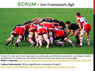 SCRUM – Um Framework Ágil
O scrum é o meio de reiniciar o jogo após uma interrupção que tenha sido causada por uma infração. A bola é
passada entre os membros do time conforme eles se movem pelo campo como uma unidade.
Sobre o esporte: http://www.bcrugby.com.br/portal/wp-content/uploads/2012/05/IRB_PTBR.pdf
Leitura interessante: Why is Agile/Scrum compared to Rugby?
https://www.captechconsulting.com/blogs/why-is-agilescrum-compared-to-rugby
 