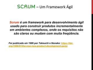 Scrum é um framework para desenvolvimento ágil
usado para construir produtos incrementalmente
em ambientes complexos, onde os requisitos não
são claros ou mudam com muita freqüência.
Foi publicado em 1986 por Takeuchi e Nonaka: https://hbr.
org/1986/01/the-new-new-product-development-game
SCRUM – Um Framework Ágil
 