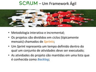 SCRUM – Um Framework Ágil
• Metodologia interativa e incremental;
• Os projetos são divididos em ciclos (tipicamente
mensais) chamados de Sprints;
• Um Sprint representa um tempo definido dentro do
qual um conjunto de atividades deve ser executado;
• As atividades do projeto são mantidas em uma lista que
é conhecida como Backlog;
 