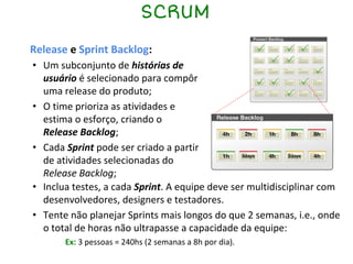 SCRUM
Release e Sprint Backlog:
• Um subconjunto de histórias de
usuário é selecionado para compôr
uma release do produto;
• O time prioriza as atividades e
estima o esforço, criando o
Release Backlog;
• Cada Sprint pode ser criado a partir
de atividades selecionadas do
Release Backlog;
• Inclua testes, a cada Sprint. A equipe deve ser multidisciplinar com
desenvolvedores, designers e testadores.
• Tente não planejar Sprints mais longos do que 2 semanas, i.e., onde
o total de horas não ultrapasse a capacidade da equipe:
Ex: 3 pessoas = 240hs (2 semanas a 8h por dia).
 