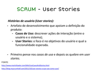 SCRUM - User Stories
Histórias de usuário (User stories):
- Artefato de desenvolvimento que apoiam a definição do
produto:
- Casos de Uso: descrever ações de interação (entre o
usuário e o sistema);
- User Stories: o foco é no objetivos do usuário e qual a
funcionalidade esperada.
- Primeiro pense nos casos de uso e depois os quebre em user
stories.
FONTE:
http://www.martinfowler.com/bliki/UseCasesAndStories.html
http://blog.myscrumhalf.com/2011/10/user-stories-o-que-sao-como-usar/
 