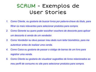 SCRUM - Exemplos de
User Stories
1. Como Cliente, eu gostaria de buscar livros por palavra-chave do título, para
filtrar os mais relevantes para selecionar produtos para compra.
2. Como Gerente eu quero poder escolher vouchers de desconto para aplicar
um desconto à venda de um vendedor.
3. Como Vendedor eu devo passar meu dedo num leitor biométrico, para me
autenticar antes de realizar uma venda.
4. Como Caixa eu gostaria de passar o código de barras de um livro para
registrar uma venda.
5. Como Cliente eu gostaria de visualizar sugestões de livros relacionados ao
meu perfil de consumo no site para selecionar produtos para compra.
 
