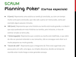 ● 0 (zero): Representa uma estória ou tarefa já concluída, ou com um tempo
muito curto para conclusão, que não vale a pena ser mensurado, como por
exemplo alguns poucos minutos.
● 100 (cem): Representa que uma história ou tarefa está muito grande, e o ideal é
que seja quebrada em mais histórias ou tarefas, pois inclusive, o risco de
estimar errado se torna alto.
● ? (interrogação): Representa que a estória ou tarefa está indefinda, e que além
de não ser possível entender o seu tamanho, não se consegue nem dizer se é
muito pequena ou muito grande;
● “xicará de café“: Representa que o integrante do Time está sugerindo uma
pausa para um café, uma água, ou simples descanso, devido ao tempo da
reunião estar muito longa e estar gerando cansaço.
SCRUM
Planning Poker (Cartas especiais)
 