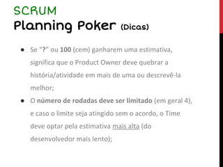 ● Se “?” ou 100 (cem) ganharem uma estimativa,
significa que o Product Owner deve quebrar a
história/atividade em mais de uma ou descrevê-la
melhor;
● O número de rodadas deve ser limitado (em geral 4),
e caso o limite seja atingido sem o acordo, o Time
deve optar pela estimativa mais alta (do
desenvolvedor mais lento);
SCRUM
Planning Poker (Dicas)
 