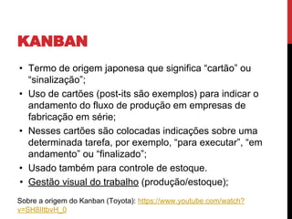 • Termo de origem japonesa que significa “cartão” ou
“sinalização”;
• Uso de cartões (post-its são exemplos) para indicar o
andamento do fluxo de produção em empresas de
fabricação em série;
• Nesses cartões são colocadas indicações sobre uma
determinada tarefa, por exemplo, “para executar”, “em
andamento” ou “finalizado”;
• Usado também para controle de estoque.
• Gestão visual do trabalho (produção/estoque);
Sobre a origem do Kanban (Toyota): https://www.youtube.com/watch?
v=SH8IItbvH_0
KANBAN
 