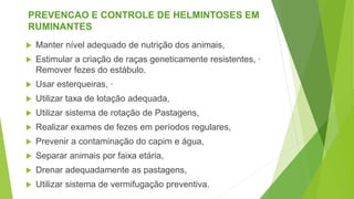 PREVENCAO E CONTROLE DE HELMINTOSES EM
RUMINANTES
 Manter nível adequado de nutrição dos animais,
 Estimular a criação de raças geneticamente resistentes, ·
Remover fezes do estábulo.
 Usar esterqueiras, ·
 Utilizar taxa de lotação adequada,
 Utilizar sistema de rotação de Pastagens,
 Realizar exames de fezes em períodos regulares,
 Prevenir a contaminação do capim e água,
 Separar animais por faixa etária,
 Drenar adequadamente as pastagens,
 Utilizar sistema de vermifugação preventiva.
 