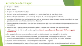 Atividades de fixação
1) O que é a cutícula?
2) Defina ecdise.
3) O que é um esqueleto hidrostático?
4) Discorra sobre as diferenças entre um solenócito e um protonefrídio do tipo célula-flama.
5) Explique duas características particulares dos músculos da parede do corpo de nematódeos.
6) Que característica dos músculos da parede do corpo de nematódeos requer uma alta pressão hidrostática do fluido
pseudocelomático para funcionar de maneira eficiente?
7) Explique a interação da cutícula, dos músculos da parede do corpo e do fluido pseudocelomático na locomoção dos
nematódeos.
8) Explique como a pressão pseudocelomática alta afeta a alimentação e a defecação dos nematódeos.
9) Delineie o ciclo de vida de cada um dos seguintes: Ascaris suum, Cooperia, Ostertagia, Trichostrongylus,
Haemonchus.
10) Em que parte do corpo humano você encontraria os adultos de cada uma das espécies da questão
11) Liste o plano corporal predominante (acelomado, pseudocelomado, celomado) e discuta quanto o nosso
entendimento da evolução de protostômios mudaria se cada plano corporal fosse um caráter homólogo.
12) Quais as formas de infeção dos nematoides parasitas de animal e vegetal?
13) Quais as principais estágios larvais infectantes dos nematoides de solo e dos nematoides parasitas de animais?
 