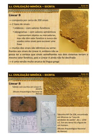 Aula 05 
Prof. Lila Donato 2.1. CIVILIZAÇÃO MINÓICA – ESCRITA 
Linear B 
®composta por cerca de 200 sinais 
®2 tipos de sinais: 
• silábicos – com valores fonéticos 
• ideogramas – com valores semânticos 
- representam objetos ou mercadorias, 
mas não têm valor fonético e nunca são 
usados como sinais para escrever uma 
frase 
®muitos dos sinais são idênticos ou seme-lhantes 
aos sinais do Linear A; embora não se 
possa ter a certeza que sinais semelhantes nos dois sistemas teriam o 
mesmo valor fonético, pois o Linear A ainda não foi decifrado 
®é uma versão muito arcaica da língua grega 
Aula 05 
Prof. Lila Donato 2.1. CIVILIZAÇÃO MINÓICA – ESCRITA 
Linear B 
Tablete com escritos em Linear B – 
detalhe 
(Museo Arqueológico Nacional de 
Atenas) 
Tabuinha MY Oe 106, encontrada 
em Micenas na "casa do 
vendedor de azeite", de c. 1250 
a.C. Em seu verso há a figura de 
um homem. 
(Museo Arqueológico Nacional 
de Atenas) 
 