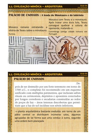 Aula 05 
Prof. Lila Donato 2.2. CIVILIZAÇÃO MINÓICA – ARQUITETURA 
PALÁCIO DE CNOSSOS : A lenda do Minotauro e do labirinto 
Mosaico com Teseu e o minotauro. 
Após travar uma dura luta, Teseu 
consegue quebrar a coluna do 
oponente, matando-o. 
Conímbriga (antiga cidade romana em 
Portugal) 
Mosaico romano retratando a 
vitória de Teseu sobre o minotauro. 
Tunísia. 
Aula 05 
Prof. Lila Donato 2.2. CIVILIZAÇÃO MINÓICA – ARQUITETURA 
PALÁCIO DE CNOSSOS 
®planta arquitetônica bastante evoluída: em torno de um 
pátio central se distribuem inúmeras salas, algumas 
agrupadas de tal forma que uma conduz à outra, segundo 
uma ordem bem planejada 
 