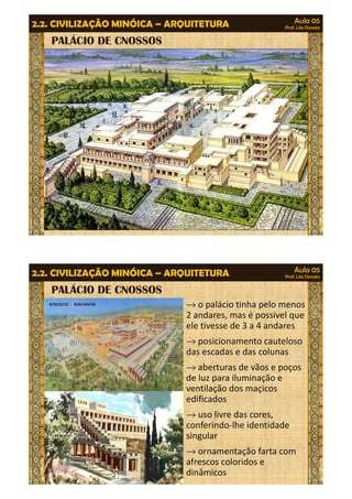 Aula 05 
Prof. Lila Donato 2.2. CIVILIZAÇÃO MINÓICA – ARQUITETURA 
PALÁCIO DE CNOSSOS 
Aula 05 
Prof. Lila Donato 2.2. CIVILIZAÇÃO MINÓICA – ARQUITETURA 
PALÁCIO DE CNOSSOS 
®o palácio tinha pelo menos 
2 andares, mas é possível que 
ele tivesse de 3 a 4 andares 
®posicionamento cauteloso 
das escadas e das colunas 
®aberturas de vãos e poços 
de lluuzz ppaarraa iilluummiinnaaççããoo ee 
ventilação dos maçicos 
edificados 
®uso livre das cores, 
conferindo-lhe identidade 
singular 
®ornamentação farta com 
afrescos coloridos e 
dinâmicos 
 