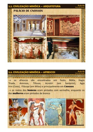 Aula 05 
Prof. Lila Donato 2.2. CIVILIZAÇÃO MINÓICA – ARQUITETURA 
PALÁCIO DE CNOSSOS 
Aula 05 
Prof. Lila Donato 2.3. CIVILIZAÇÃO MINÓICA – AFRESCOS 
® os afrescos são encontrados em Festo, Mália, Hagia 
Triada, Amnisos, Tílissos, Acrotíri (em Santorini), Agia 
Irini (Ceos), Filácopi (em Milos) e principalmente em Cnossos 
® os rostos dos homens eram pintados com vermelho, enquanto os 
das mulheres eram pintados de branco 
 
