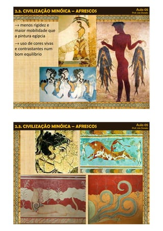 Aula 05 
Prof. Lila Donato 2.3. CIVILIZAÇÃO MINÓICA – AFRESCOS 
®menos rigidez e 
maior mobilidade que 
a pintura egípcia 
®uso de cores vivas 
e contrastantes num 
bom equilíbrio 
Aula 05 
Prof. Lila Donato 2.3. CIVILIZAÇÃO MINÓICA – AFRESCOS 
 