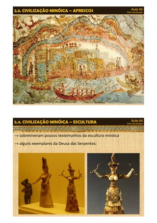 Aula 05 
Prof. Lila Donato 2.3. CIVILIZAÇÃO MINÓICA – AFRESCOS 
Aula 05 
Prof. Lila Donato 2.4. CIVILIZAÇÃO MINÓICA – ESCULTURA 
®sobreviveram poucos testemunhos da escultura minóica 
®alguns exemplares da Deusa das Serpentes: 
 