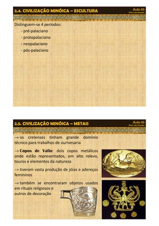 Aula 05 
Prof. Lila Donato 2.4. CIVILIZAÇÃO MINÓICA – ESCULTURA 
Distinguem-se 4 períodos: 
- pré-palaciano 
- protopalaciano 
- neopalaciano 
- pós-palaciano 
Aula 05 
Prof. Lila Donato 2.5. CIVILIZAÇÃO MINÓICA – METAIS 
®os cretenses tinham grande domínio 
técnico para trabalhos de ourivesaria 
®Copos de Vafio: dois copos metálicos 
onde estão representados, em alto relevo, 
touros e elementos da natureza 
®tiveram vasta produção ddee jjóóiiaass ee aaddeerreeççooss 
femininos 
®também se encontraram objetos usados 
em rituais religiosos e 
outros de decoração 
 