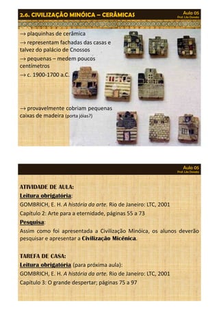 Aula 05 
Prof. Lila Donato 2.6. CIVILIZAÇÃO MINÓICA – CERÂMICAS 
®plaquinhas de cerâmica 
®representam fachadas das casas e 
talvez do palácio de Cnossos 
®pequenas – medem poucos 
centímetros 
®cc.. 119900--117700 aa..CC.. 
®provavelmente cobriam pequenas 
caixas de madeira (porta jóias?) 
Aula 05 
Prof. Lila Donato 
ATIVIDADE DE AULA: 
Leitura obrigatória: 
GOMBRICH, E. H. A história da arte. Rio de Janeiro: LTC, 2001 
Capítulo 2: Arte para a eternidade, páginas 55 a 73 
Pesquisa: 
AAssssiimm ccoommoo ffooii aapprreesseennttaaddaa aa CCiivviilliizzaaççããoo MMiinnóóiiccaa,, ooss aalluunnooss ddeevveerrããoo 
pesquisar e apresentar a Civilização Micênica. 
TAREFA DE CASA: 
Leitura obrigatória (para próxima aula): 
GOMBRICH, E. H. A história da arte. Rio de Janeiro: LTC, 2001 
Capítulo 3: O grande despertar; páginas 75 a 97 

