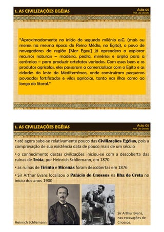 Aula 05 
Prof. Lila Donato 1. AS CIVILIZAÇÕES EGÉIAS 
“Aproximadamente no início do segundo milênio a.C. (mais ou 
menos na mesma época do Reino Médio, no Egito), o povo de 
navegadores da região [Mar Egeu] já aprendera a explorar 
recursos naturais – madeira, pedra, mmiinnéérriiooss ee aarrggiillaa ppaarraa aa 
cerâmica – para produzir artefatos variados. Com esses bens e os 
produtos agrícolas, eles passaram a comercializar com o Egito e as 
cidades do leste do Mediterrâneo, onde construíram pequenos 
povoados fortificados e vilas agrícolas, tanto nas ilhas como ao 
longo do litoral.” 
Aula 05 
Prof. Lila Donato 1. AS CIVILIZAÇÕES EGÉIAS 
• até agora sabe-se relativamente pouco das Civilizações Egéias, pois a 
comprovação de sua existência data de pouco mais de um século 
• o conhecimento destas civilizações iniciou-se com a descoberta das 
ruínas de Tróia, por Heinrich Schliemann, em 1870 
• as ruínas de Tirinto e Micenas foram descobertas em 1876 
•• SSiirr AArrtthhuurr EEvvaannss llooccaalliizzoouu oo PPaalláácciioo ddee CCnnoossssooss nnaa IIllhhaa ddee CCrreettaa nnoo 
início dos anos 1900 
Sir Arthur Evans, 
nas escavações de 
Heinrich Schliemann Cnossos. 
 