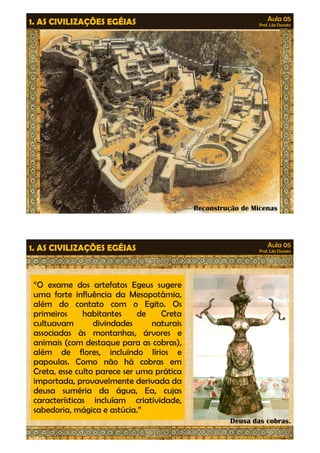 Aula 05 
Prof. Lila Donato 1. AS CIVILIZAÇÕES EGÉIAS 
Reconstrução de Micenas 
Aula 05 
Prof. Lila Donato 1. AS CIVILIZAÇÕES EGÉIAS 
“O exame dos artefatos Egeus sugere 
uma forte influência da Mesopotâmia, 
além do contato com o Egito. Os 
primeiros habitantes de Creta 
cultuavam divindades naturais 
associadas às montanhas, árvores e 
animais (com destaque ppaarraa aass ccoobbrraass)),, 
além de flores, incluíndo lírios e 
papoulas. Como não há cobras em 
Creta, esse culto parece ser uma prática 
importada, provavelmente derivada da 
deusa suméria da água, Ea, cujas 
características incluíam criatividade, 
sabedoria, mágica e astúcia.” 
Deusa das cobras. 
 