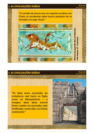 Aula 05 
Prof. Lila Donato 1. AS CIVILIZAÇÕES EGÉIAS 
“A corrida de touros era um esporte sumério; em 
Creta, as acrobacias sobre touros parecem ter se 
tornado um jogo ritual.” 
Afresco na parede das aaccrroobbaacciiaass 
com touros (P. Cnossos) 
Aula 05 
Prof. Lila Donato 1. AS CIVILIZAÇÕES EGÉIAS 
“Os leões eram associados ao 
simbolismo real tanto no Egito 
ccoommoo nnaa MMeessooppoottââmmiiaa –– ee 
imagens desse desse animal 
foram usadas nos povoados reais 
fortificados construídos na Grécia 
continental.” 
 