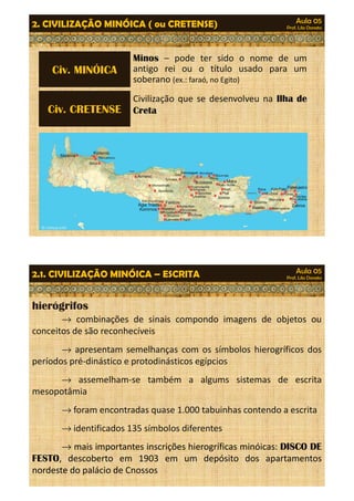 Aula 05 
Prof. Lila Donato 2. CIVILIZAÇÃO MINÓICA ( ou CRETENSE) 
Minos – pode ter sido o nome de um 
antigo rei ou o título usado para um 
soberano (ex.: faraó, no Egito) 
Civ. MINÓICA 
Civilização que se desenvolveu na Ilha de 
Civ. CRETENSE Creta 
Aula 05 
Prof. Lila Donato 2.1. CIVILIZAÇÃO MINÓICA – ESCRITA 
hierógrifos 
® combinações de sinais compondo imagens de objetos ou 
conceitos de são reconhecíveis 
® apresentam semelhanças com os símbolos hierogríficos dos 
períodos pré-dinástico e protodinásticos egípcios 
® assemelham-se também a algums sistemas de escrita 
mesopotâmia 
®foram encontradas quase 1.000 tabuinhas contendo a escrita 
®identificados 135 símbolos diferentes 
® mais importantes inscrições hierogríficas minóicas: DISCO DE 
FESTO, descoberto em 1903 em um depósito dos apartamentos 
nordeste do palácio de Cnossos 
 