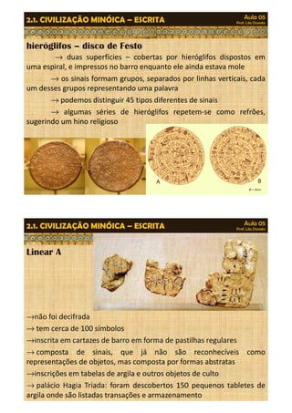 Aula 05 
Prof. Lila Donato 2.1. CIVILIZAÇÃO MINÓICA – ESCRITA 
hieróglifos – disco de Festo 
® duas superfícies – cobertas por hieróglifos dispostos em 
uma espiral, e impressos no barro enquanto ele ainda estava mole 
® os sinais formam grupos, separados por linhas verticais, cada 
um desses grupos representando uma palavra 
®podemos distinguir 45 tipos diferentes de sinais 
® algumas séries de hieróglifos repetem-se como refrões, 
sugerindo um hino religioso 
Aula 05 
Prof. Lila Donato 2.1. CIVILIZAÇÃO MINÓICA – ESCRITA 
Linear A 
®não foi decifrada 
®tem cerca de 100 símbolos 
®inscrita em cartazes de barro em forma de pastilhas regulares 
®composta de sinais, que já não são reconhecíveis como 
representações de objetos, mas composta por formas abstratas 
®inscrições em tabelas de argila e outros objetos de culto 
®palácio Hagia Triada: foram descobertos 150 pequenos tabletes de 
argila onde são listadas transações e armazenamento 
 