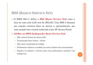 BSS (BASICO SERVICE SET)
O IEEE 802.11 define o BSS (Basic Service Set) como a
base de uma rede LAN sem fio (WLAN). Uma BSS é formada
por estações wireless fixas ou móveis e, opcionalmente, por
uma estação base central conhecida como AP (Access Point).
Ad-Hoc ou IBSS (Independet Basic Service Set):
Não existem Pontos de Acesso (AP)
Comunicação feita cliente – cliente
Não existe canalização do tráfego
Performance diminui a medida que novos clientes são acrescentados
Suporta no máximo 5 clientes para uma performance aceitável com
tráfego leve
11
 