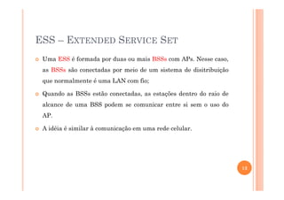 ESS – EXTENDED SERVICE SET
Uma ESS é formada por duas ou mais BSSs com APs. Nesse caso,
as BSSs são conectadas por meio de um sistema de disitribuição
que normalmente é uma LAN com fio;
Quando as BSSs estão conectadas, as estações dentro do raio de
alcance de uma BSS podem se comunicar entre si sem o uso do
AP.
A idéia é similar à comunicação em uma rede celular.
13
 