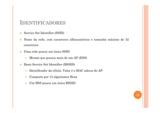 IDENTIFICADORES
Service Set Identifier (SSID)
Nome da rede, com caracteres alfanuméricos e tamanho máximo de 32
caracteres
Uma rede possui um único SSID
Mesmo que possua mais de um AP (ESS)
Basic Service Set Identifier (BSSID)
Identificador da célula. Valor é o MAC adress do AP
Composto por 12 algarismos Hexa
Um BSS possui um único BSSID
16
 