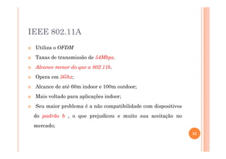 IEEE 802.11A
Utiliza o OFDM
Taxas de transmissão de 54Mbps.
Alcance menor do que a 802.11b.
Opera em 5Ghz;
Alcance de até 60m indoor e 100m outdoor;
Mais voltado para aplicações indoor;
Seu maior problema é a não compatibilidade com dispositivos
do padrão b , o que prejudicou e muito sua aceitação no
mercado;
22
 