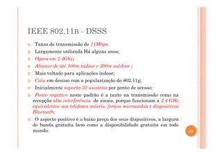 IEEE 802.11B - DSSS
Taxas de transmissão de 11Mbps.
Largamente utilizada Há alguns anos;
Opera em 2.4Ghz;
Alcance de até 100m indoor e 300m outdoor ;
Mais voltado para aplicações indoor;
Caiu em desuso com a popularização do 802.11g;
Inicialmente suporta 32 usuários por ponto de acesso;
Ponto negativo neste padrão é a tanto na transmissão como na
recepção alta interferência de sinais, porque funcionam a 2,4 GHz
equivalentes aos telefones móveis, fornos microondas e dispositivos
Bluetooth;
O aspecto positivo é o baixo preço dos seus dispositivos, a largura
de banda gratuita bem como a disponibilidade gratuita em todo
mundo. 23
 