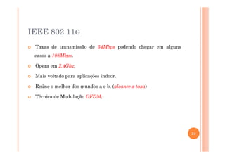 IEEE 802.11G
Taxas de transmissão de 54Mbps podendo chegar em alguns
casos a 108Mbps.
Opera em 2.4Ghz;
Mais voltado para aplicações indoor.
Reúne o melhor dos mundos a e b. (alcance x taxa)
Técnica de Modulação OFDM;
24
 