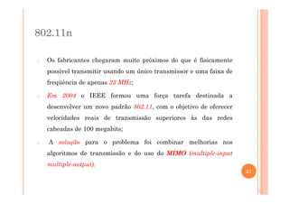 802.11n
o Os fabricantes chegaram muito próximos do que é fisicamente
possível transmitir usando um único transmissor e uma faixa de
freqüência de apenas 23 MHz;
o Em 2004 o IEEE formou uma força tarefa destinada a
desenvolver um novo padrão 802.11, com o objetivo de oferecer
velocidades reais de transmissão superiores às das redes
cabeadas de 100 megabits;
o A solução para o problema foi combinar melhorias nos
algoritmos de transmissão e do uso do MIMO (multiple-input
multiple-output).
27
27
 