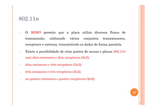 802.11n - MIMO
o O MIMO permite que a placa utilize diversos fluxos de
transmissão, utilizando vários conjuntos transmissores,
receptores e antenas, transmitindo os dados de forma paralela.
o Existe a possibilidade de criar pontos de acesso e placas 802.11n
com dois emissores e dois receptores (2x2);
o dois emissores e três receptores (2x3);
o três emissores e três receptores (3x3);
o ou quatro emissores e quatro receptores (4x4);
28
28
 