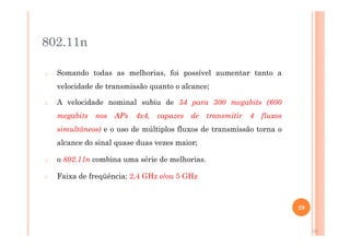 802.11n - MIMO
o Somando todas as melhorias, foi possível aumentar tanto a
velocidade de transmissão quanto o alcance;
o A velocidade nominal subiu de 54 para 300 megabits (600
megabits nos APs 4x4, capazes de transmitir 4 fluxos
simultâneos) e o uso de múltiplos fluxos de transmissão torna o
alcance do sinal quase duas vezes maior;
o o 802.11n combina uma série de melhorias.
o Faixa de freqüência: 2,4 GHz e/ou 5 GHz
29
29
 