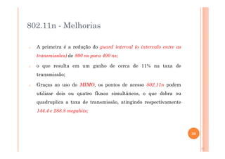 802.11n - Melhorias
o A primeira é a redução do guard interval (o intervalo entre as
transmissões) de 800 ns para 400 ns;
o o que resulta em um ganho de cerca de 11% na taxa de
transmissão;
o Graças ao uso do MIMO, os pontos de acesso 802.11n podem
utilizar dois ou quatro fluxos simultâneos, o que dobra ou
quadruplica a taxa de transmissão, atingindo respectivamente
144.4 e 288.8 megabits;
30
30
 