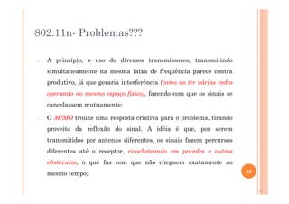 802.11n- Problemas???
o A princípio, o uso de diversos transmissores, transmitindo
simultaneamente na mesma faixa de freqüência parece contra
produtivo, já que geraria interferência (como ao ter várias redes
operando no mesmo espaço físico), fazendo com que os sinais se
cancelassem mutuamente;
o O MIMO trouxe uma resposta criativa para o problema, tirando
proveito da reflexão do sinal. A idéia é que, por serem
transmitidos por antenas diferentes, os sinais fazem percursos
diferentes até o receptor, ricocheteando em paredes e outros
obstáculos, o que faz com que não cheguem exatamente ao
mesmo tempo;
32
32
 