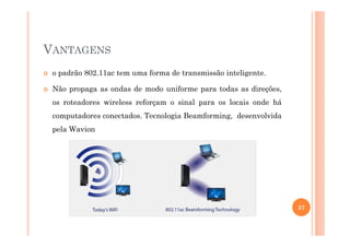 VANTAGENS
o padrão 802.11ac tem uma forma de transmissão inteligente.
Não propaga as ondas de modo uniforme para todas as direções,
os roteadores wireless reforçam o sinal para os locais onde há
computadores conectados. Tecnologia Beamforming, desenvolvida
pela Wavion
37
 