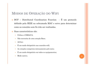 MODOS DE OPERAÇÃO DO WIFI
DCF – Distributed Coordination Function - É um protocolo
definido pela IEEE na subcamada MAC e serve para determinar
como as conexões sem fio irão ser realizadas.
Suas características são:
Utiliza o CSMA/CA;
Não necessita de uma estação Base;
Ad-hoc;
É um modo obrigatório nas conexões wifi;
As estações competem intensamente pelo meio;
É um modo obrigatório em todos os equipamentos;
Modo nativo; 5
 
