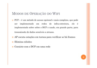 MODOS DE OPERAÇÃO DO WIFI
PCF – é um método de acesso opcional e mais complexo, que pode
ser implementado em redes de infra-estrutura, ele é
implementado sobre sobre o DCF e usado, em grande parte, para
transmissão de dados sensíveis a atrasos.
AP escuta estações em turnos para verificar se há frames
Elimina colisões
Coexiste com o DCF em uma rede
6
 