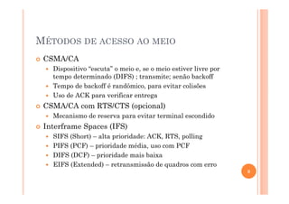 MÉTODOS DE ACESSO AO MEIO
CSMA/CA
Dispositivo “escuta” o meio e, se o meio estiver livre por
tempo determinado (DIFS) ; transmite; senão backoff
Tempo de backoff é randômico, para evitar colisões
Uso de ACK para verificar entrega
CSMA/CA com RTS/CTS (opcional)
Mecanismo de reserva para evitar terminal escondido
Interframe Spaces (IFS)
SIFS (Short) – alta prioridade: ACK, RTS, polling
PIFS (PCF) – prioridade média, uso com PCF
DIFS (DCF) – prioridade mais baixa
EIFS (Extended) – retransmissão de quadros com erro
8
 